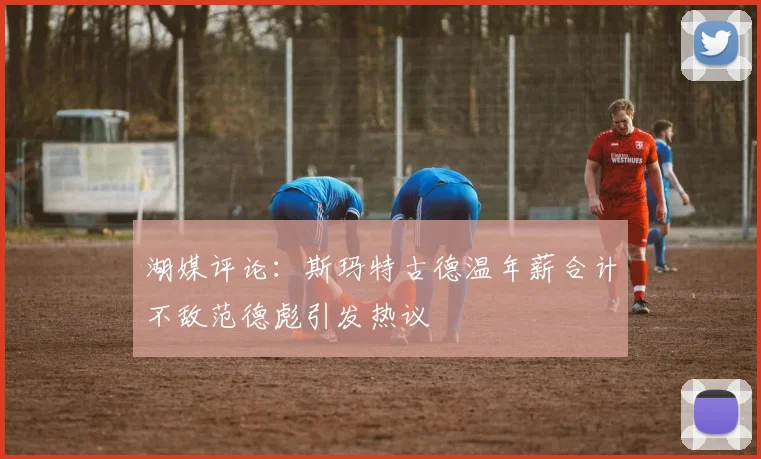 湖媒评论：斯玛特古德温年薪合计不敌范德彪引发热议