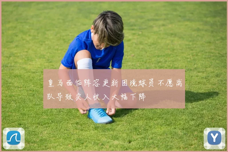 皇马面临阵容更新困境球员不愿离队导致卖人收入大幅下降