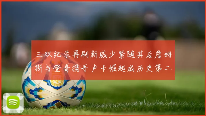 三双纪录再刷新威少紧随其后詹姆斯与登哥携手卢卡崛起成历史第二