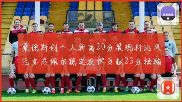 桑德斯创个人新高20分展现科比风范克尼佩尔稳定发挥贡献23分杨瀚森短短2分钟斩获4分