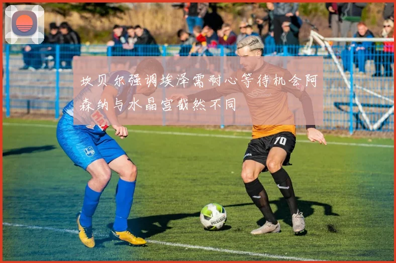坎贝尔强调埃泽需耐心等待机会阿森纳与水晶宫截然不同