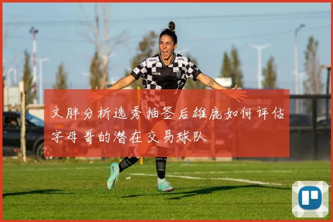 文胖分析选秀抽签后雄鹿如何评估字母哥的潜在交易球队