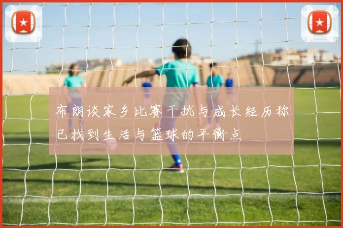 布朗谈家乡比赛干扰与成长经历称已找到生活与篮球的平衡点