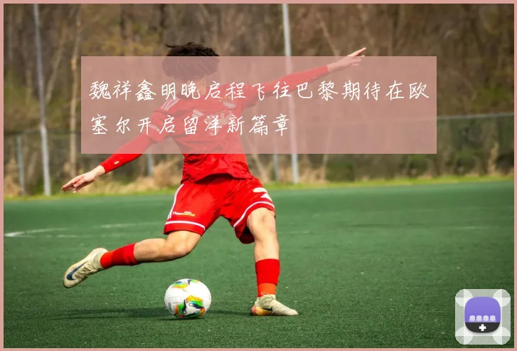 魏祥鑫明晚启程飞往巴黎期待在欧塞尔开启留洋新篇章