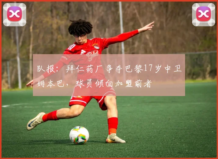 队报：拜仁药厂争夺巴黎17岁中卫姆本巴，球员倾向加盟前者