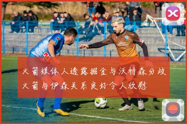 火箭媒体人透露掘金与沃特森分歧火箭与伊森关系良好令人欣慰
