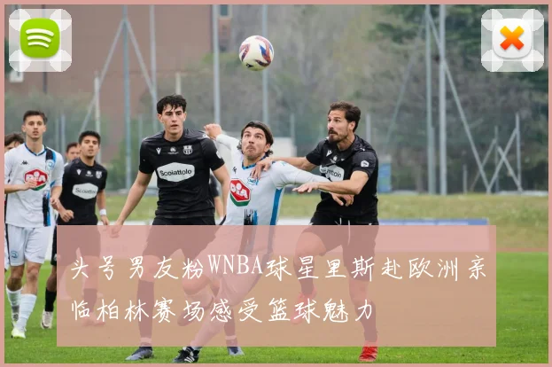 头号男友粉WNBA球星里斯赴欧洲亲临柏林赛场感受篮球魅力