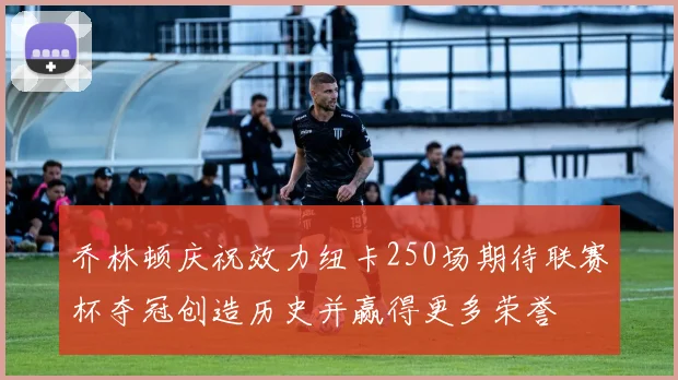 乔林顿庆祝效力纽卡250场期待联赛杯夺冠创造历史并赢得更多荣誉