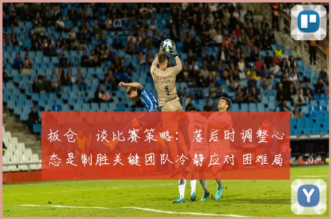 板仓滉谈比赛策略：落后时调整心态是制胜关键团队冷静应对困难局面