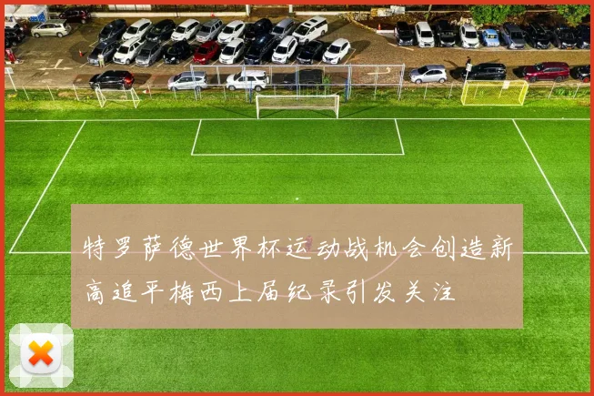 特罗萨德世界杯运动战机会创造新高追平梅西上届纪录引发关注