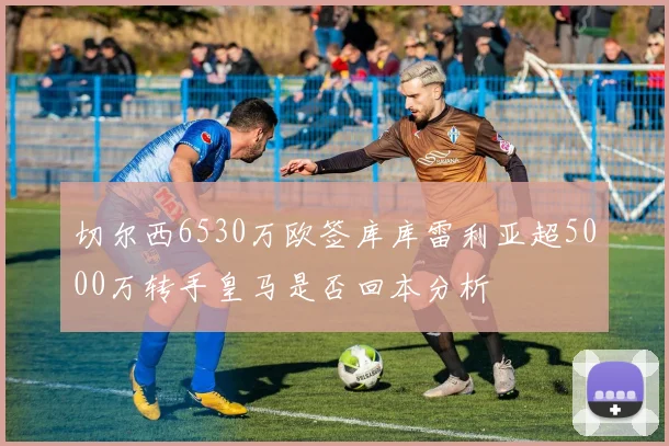 切尔西6530万欧签库库雷利亚超5000万转手皇马是否回本分析
