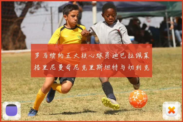 罗马续约五大核心球员迪巴拉佩莱格里尼曼奇尼克里斯坦特与切利克共创未来