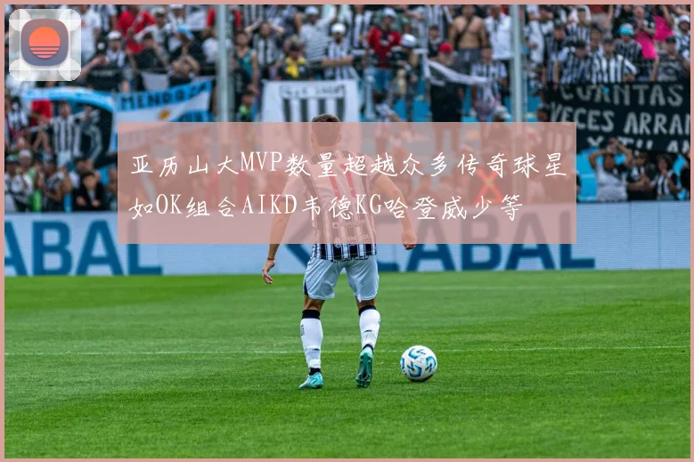 亚历山大MVP数量超越众多传奇球星如OK组合AIKD韦德KG哈登威少等