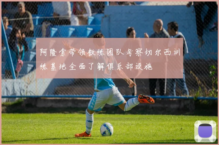 阿隆索带领教练团队考察切尔西训练基地全面了解俱乐部设施