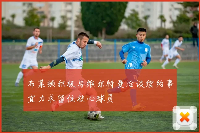 布莱顿积极与维尔特曼洽谈续约事宜力求留住核心球员